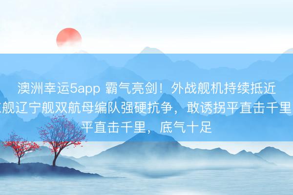 澳洲幸运5app 霸气亮剑！外战舰机持续抵近寻衅，山东舰辽宁舰双航母编队强硬抗争，敢诱拐平直击千里，底气十足