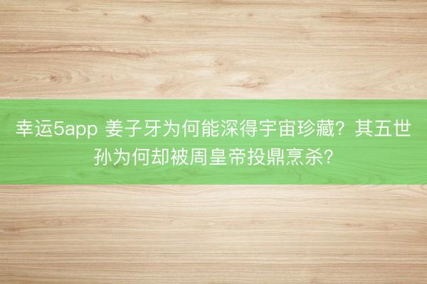 幸运5app 姜子牙为何能深得宇宙珍藏？其五世孙为何却被周皇帝投鼎烹杀？