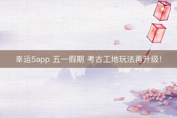 幸运5app 五一假期 考古工地玩法再升级！