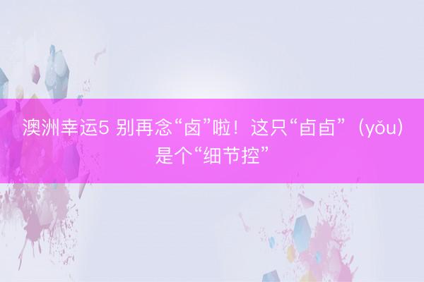 澳洲幸运5 别再念“卤”啦！这只“卣卣”（yǒu）是个“细节控”