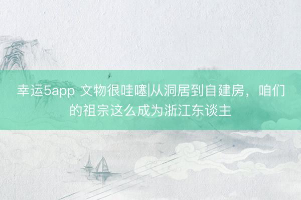 幸运5app 文物很哇噻|从洞居到自建房，咱们的祖宗这么成为浙江东谈主
