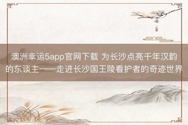 澳洲幸运5app官网下载 为长沙点亮千年汉韵的东谈主——走进长沙国王陵看护者的奇迹世界