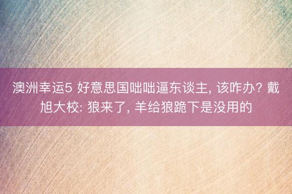 澳洲幸运5 好意思国咄咄逼东谈主, 该咋办? 戴旭大校: 狼来了, 羊给狼跪下是没用的