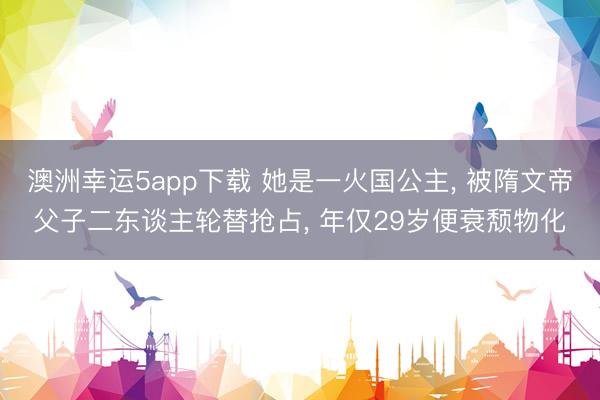 澳洲幸运5app下载 她是一火国公主, 被隋文帝父子二东谈主轮替抢占, 年仅29岁便衰颓物化