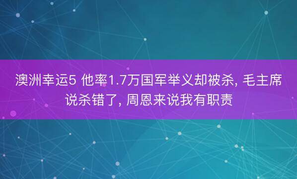 澳洲幸运5 他率1.7万国军举义却被杀, 毛主席说杀错了, 周恩来说我有职责