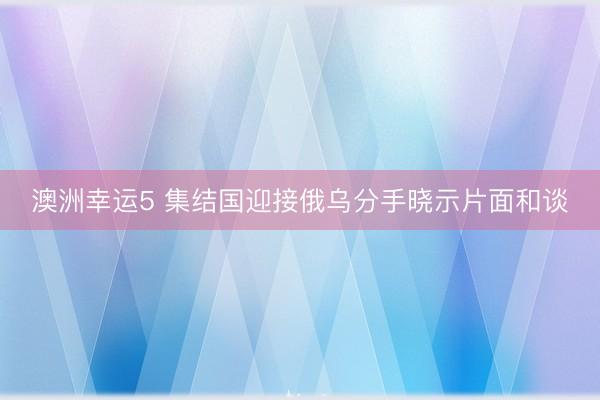 澳洲幸运5 集结国迎接俄乌分手晓示片面和谈