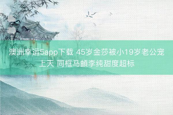澳洲幸运5app下载 45岁金莎被小19岁老公宠上天 同框马頔李纯甜度超标