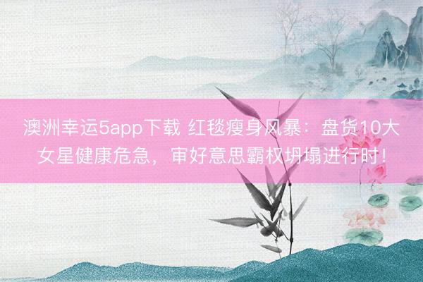 澳洲幸运5app下载 红毯瘦身风暴：盘货10大女星健康危急，审好意思霸权坍塌进行时！