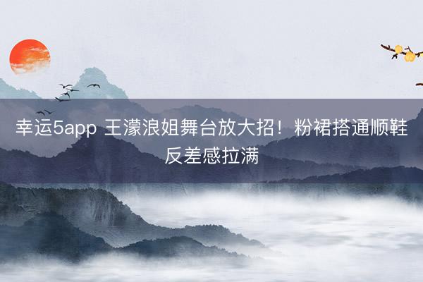 幸运5app 王濛浪姐舞台放大招！粉裙搭通顺鞋反差感拉满