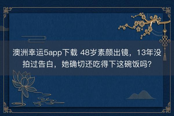 澳洲幸运5app下载 48岁素颜出镜，13年没拍过告白，她确切还吃得下这碗饭吗？
