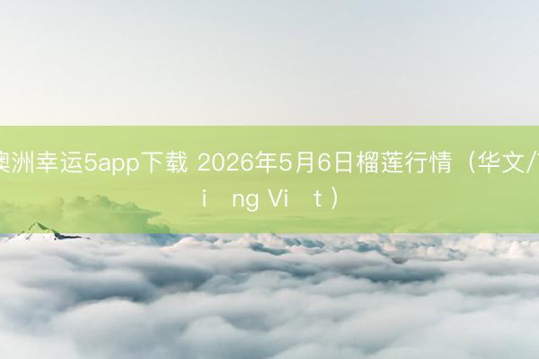 澳洲幸运5app下载 2026年5月6日榴莲行情（华文/Tiếng Việt ）
