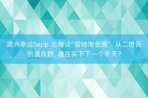 澳洲幸运5app 北海谈“雪地淘金潮”: 从二世谷到富良野, 谁在买下下一个冬天?