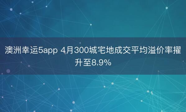 澳洲幸运5app 4月300城宅地成交平均溢价率擢升至8.9%