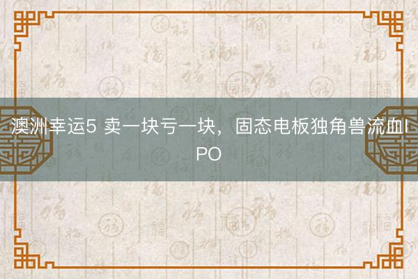 澳洲幸运5 卖一块亏一块，固态电板独角兽流血IPO