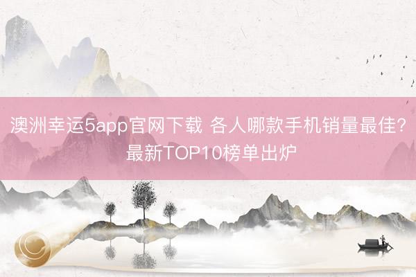 澳洲幸运5app官网下载 各人哪款手机销量最佳? 最新TOP10榜单出炉