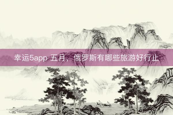 幸运5app 五月，俄罗斯有哪些旅游好行止