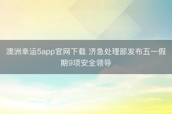 澳洲幸运5app官网下载 济急处理部发布五一假期9项安全领导