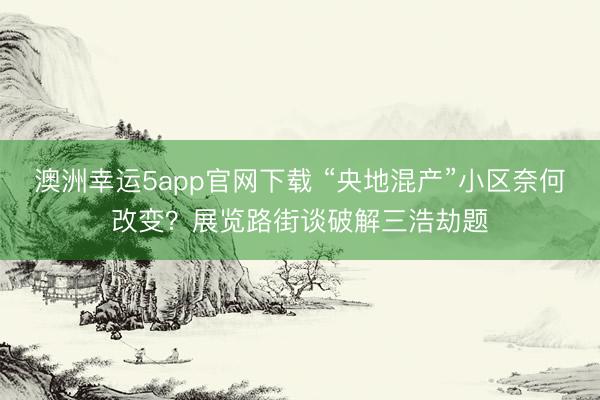 澳洲幸运5app官网下载 “央地混产”小区奈何改变？展览路街谈破解三浩劫题